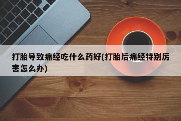 打胎药叫什么名字微信怎么购买打胎导致痛经吃什么药好(打胎后痛经特别厉害怎么办)