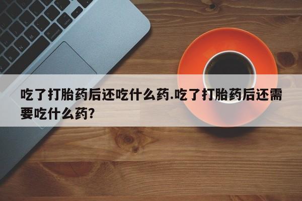 打胎药叫什么名字微信怎么购买吃了打胎药后还吃什么药.吃了打胎药后还需要吃什么药？