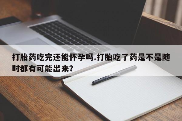 打胎药叫什么名字微信怎么购买打胎药吃完还能怀孕吗.打胎吃了药是不是随时都有可能出来？
