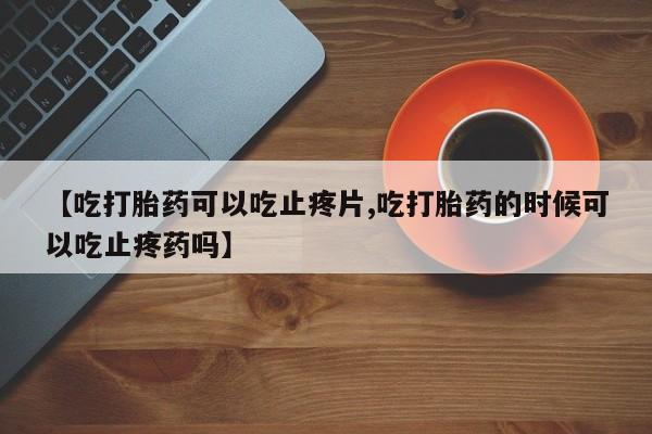 打胎药叫什么名字微信怎么购买【吃打胎药可以吃止疼片,吃打胎药的时候可以吃止疼药吗】