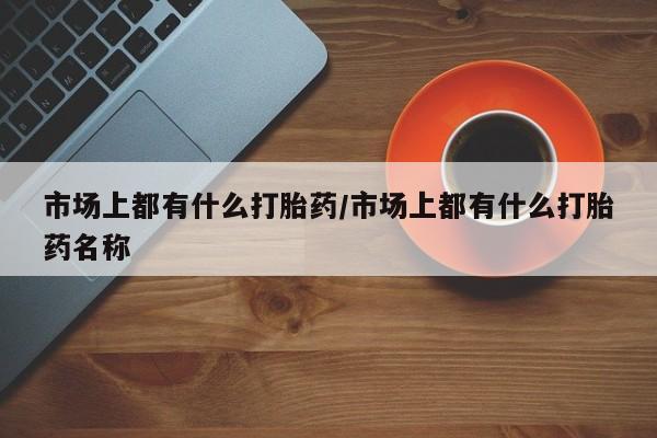 打胎药叫什么名字微信怎么购买市场上都有什么打胎药/市场上都有什么打胎药名称