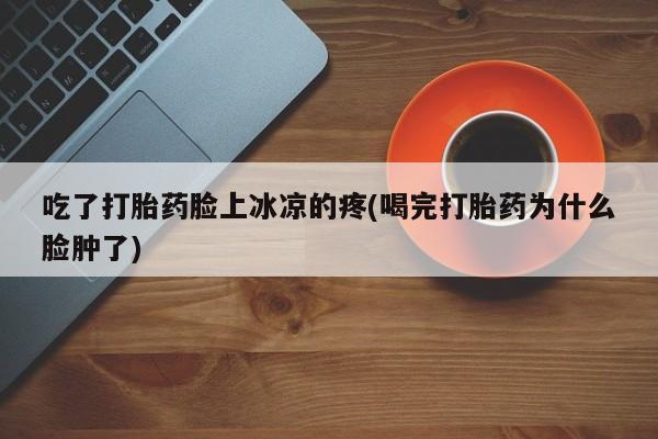 打胎药叫什么名字微信怎么购买吃了打胎药脸上冰凉的疼(喝完打胎药为什么脸肿了)