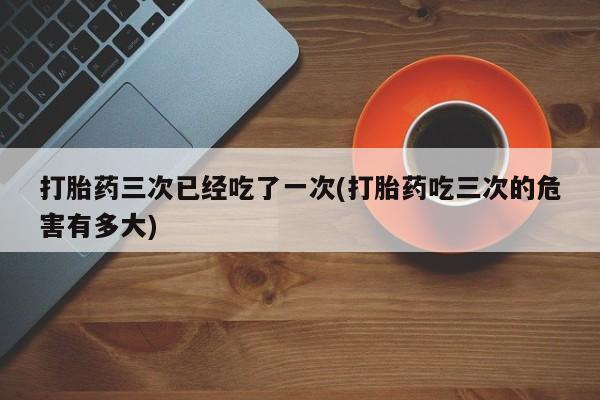 打胎药叫什么名字微信怎么购买打胎药三次已经吃了一次(打胎药吃三次的危害有多大)