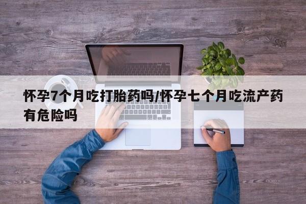 打胎药叫什么名字微信怎么购买怀孕7个月吃打胎药吗/怀孕七个月吃流产药有危险吗