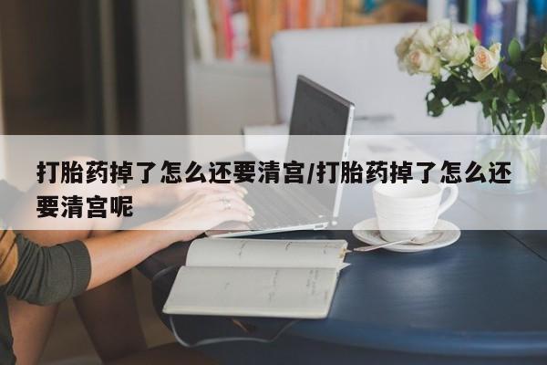 打胎药叫什么名字微信怎么购买打胎药掉了怎么还要清宫/打胎药掉了怎么还要清宫呢
