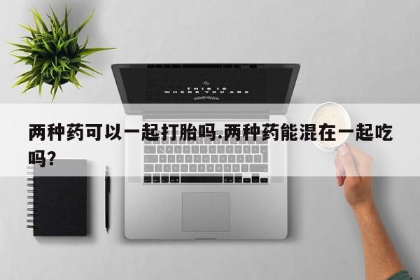 打胎药叫什么名字微信怎么购买两种药可以一起打胎吗.两种药能混在一起吃吗？