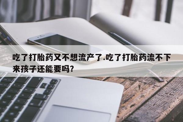 打胎药叫什么名字微信怎么购买吃了打胎药又不想流产了.吃了打胎药流不下来孩子还能要吗？