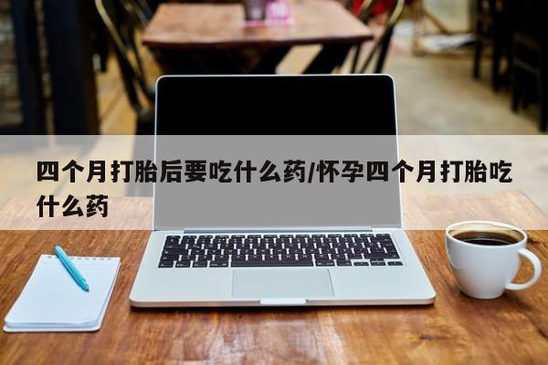 打胎药叫什么名字微信怎么购买四个月打胎后要吃什么药/怀孕四个月打胎吃什么药