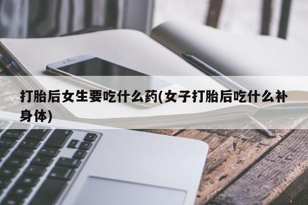 打胎药叫什么名字微信怎么购买打胎后女生要吃什么药(女子打胎后吃什么补身体)