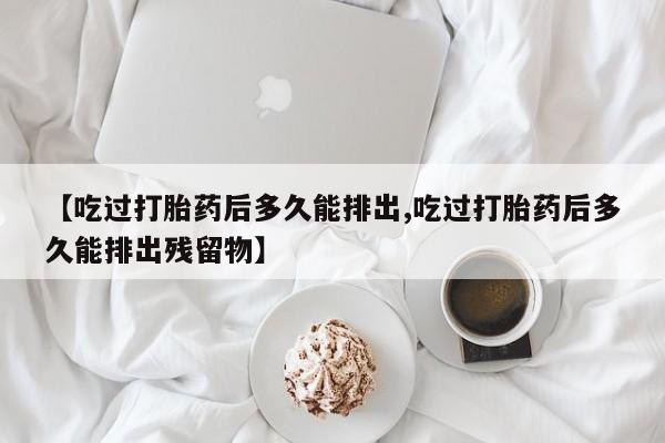 打胎药叫什么名字微信怎么购买【吃过打胎药后多久能排出,吃过打胎药后多久能排出残留物】