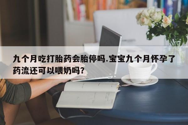 打胎药叫什么名字微信怎么购买九个月吃打胎药会胎停吗.宝宝九个月怀孕了药流还可以喂奶吗？
