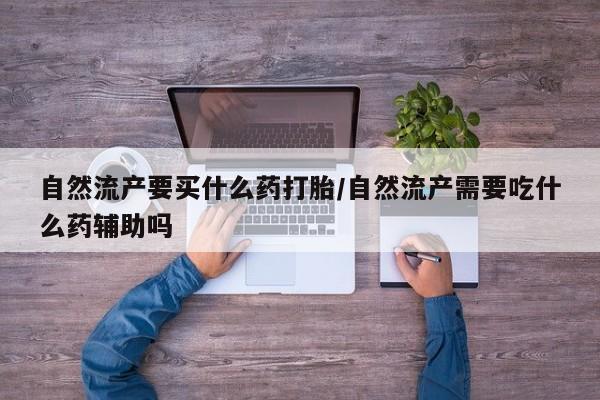 打胎药叫什么名字微信怎么购买自然流产要买什么药打胎/自然流产需要吃什么药辅助吗