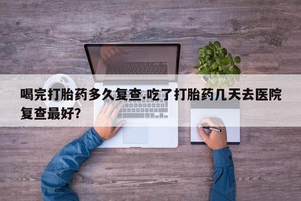 打胎药叫什么名字微信怎么购买喝完打胎药多久复查.吃了打胎药几天去医院复查最好？