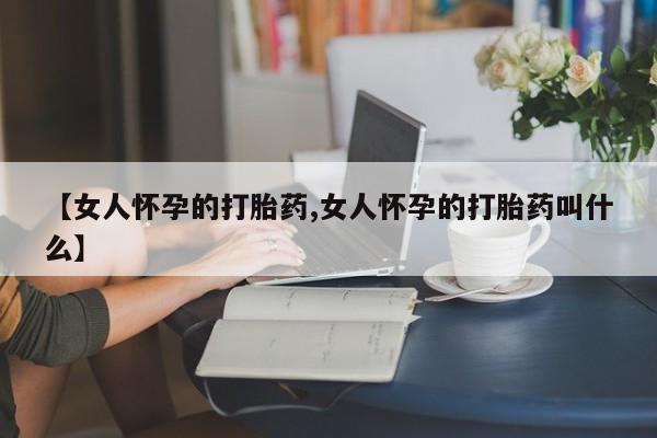 打胎药叫什么名字微信怎么购买【女人怀孕的打胎药,女人怀孕的打胎药叫什么】