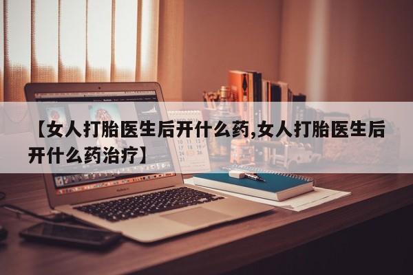打胎药叫什么名字微信怎么购买【女人打胎医生后开什么药,女人打胎医生后开什么药治疗】