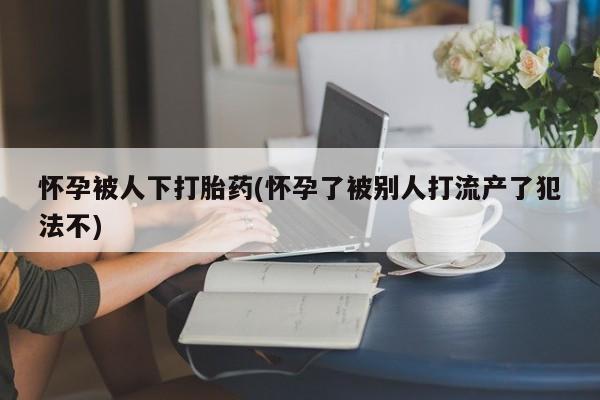 打胎药叫什么名字微信怎么购买怀孕被人下打胎药(怀孕了被别人打流产了犯法不)