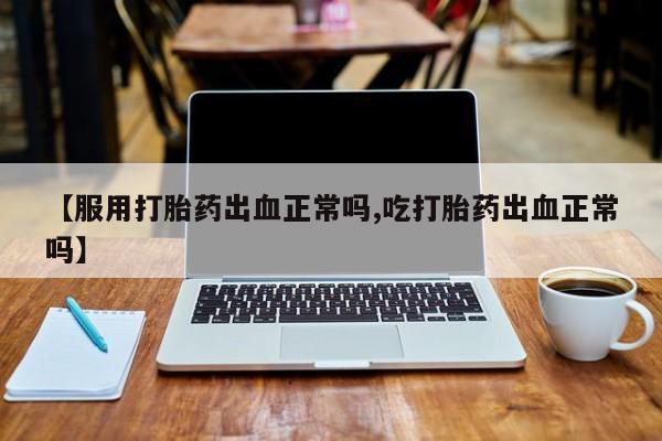 打胎药叫什么名字微信怎么购买【服用打胎药出血正常吗,吃打胎药出血正常吗】