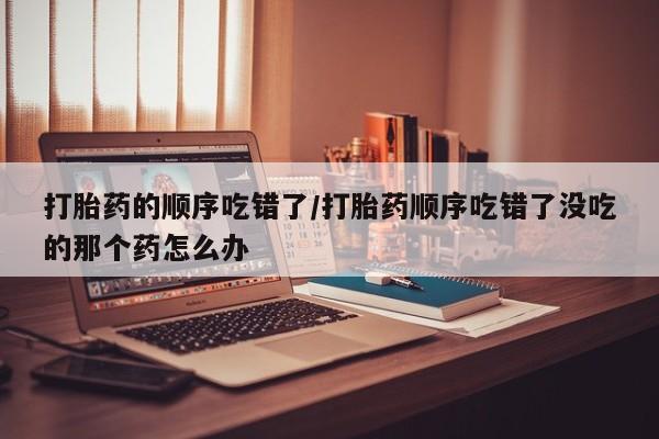 打胎药叫什么名字微信怎么购买打胎药的顺序吃错了/打胎药顺序吃错了没吃的那个药怎么办