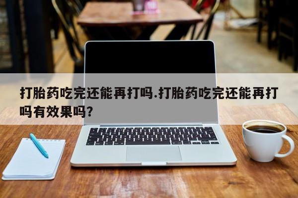 打胎药叫什么名字微信怎么购买打胎药吃完还能再打吗.打胎药吃完还能再打吗有效果吗？