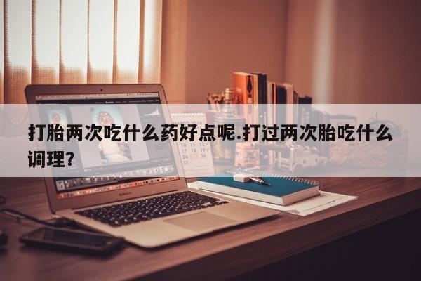 打胎药叫什么名字微信怎么购买打胎两次吃什么药好点呢.打过两次胎吃什么调理？