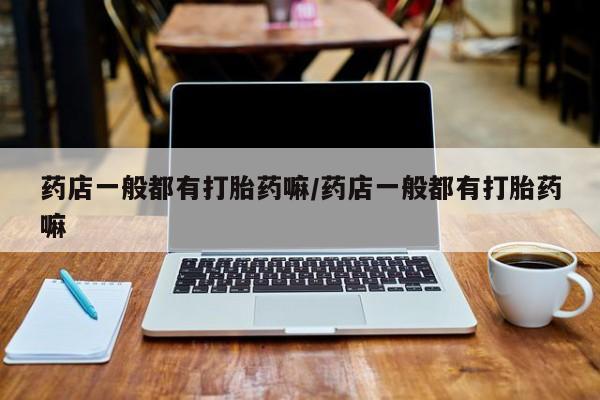 打胎药叫什么名字微信怎么购买药店一般都有打胎药嘛/药店一般都有打胎药嘛