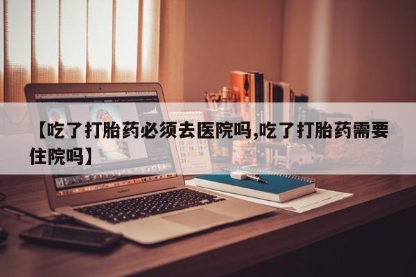 打胎药叫什么名字微信怎么购买【吃了打胎药必须去医院吗,吃了打胎药需要住院吗】