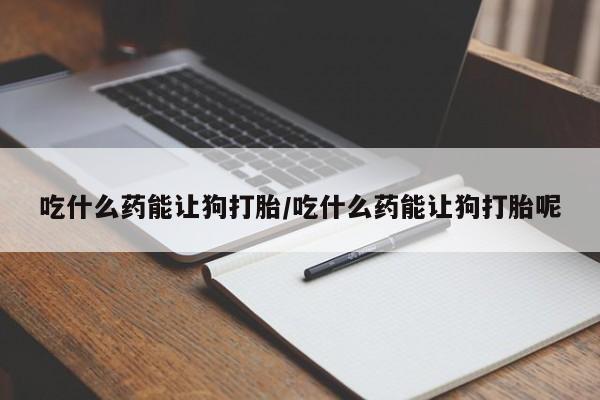打胎药叫什么名字微信怎么购买吃什么药能让狗打胎/吃什么药能让狗打胎呢