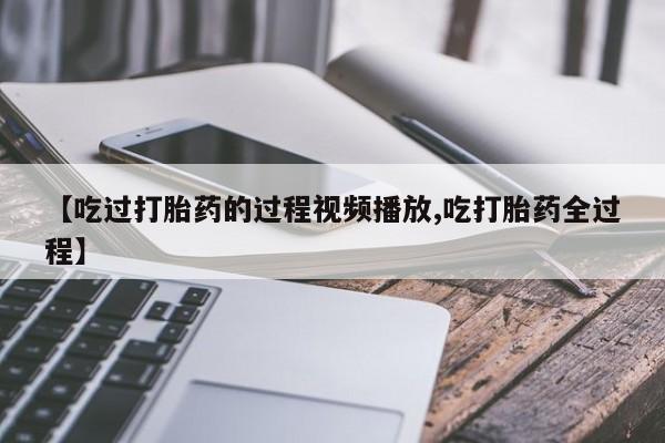 打胎药叫什么名字微信怎么购买【吃过打胎药的过程视频播放,吃打胎药全过程】