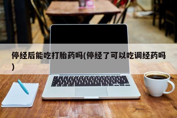 打胎药叫什么名字微信怎么购买停经后能吃打胎药吗(停经了可以吃调经药吗)
