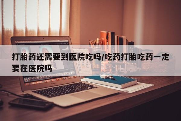 打胎药叫什么名字微信怎么购买打胎药还需要到医院吃吗/吃药打胎吃药一定要在医院吗