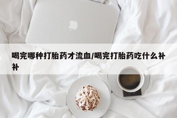 打胎药叫什么名字微信怎么购买喝完哪种打胎药才流血/喝完打胎药吃什么补补