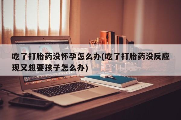 打胎药叫什么名字微信怎么购买吃了打胎药没怀孕怎么办(吃了打胎药没反应现又想要孩子怎么办)