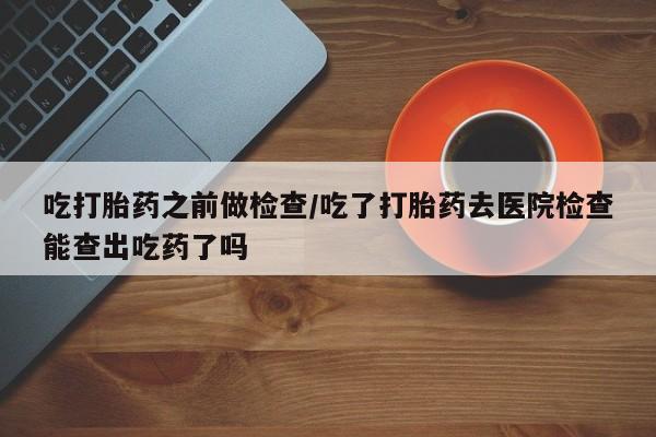 打胎药叫什么名字微信怎么购买吃打胎药之前做检查/吃了打胎药去医院检查能查出吃药了吗