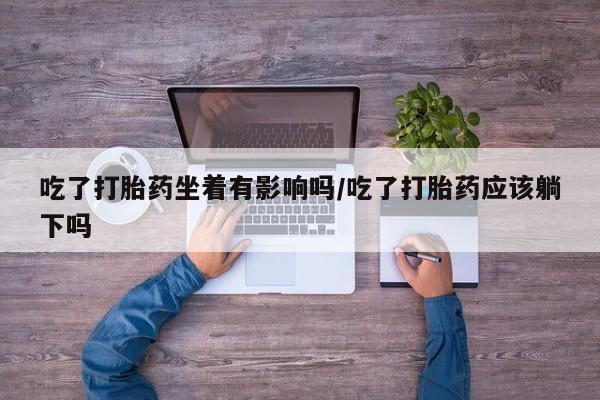 打胎药叫什么名字微信怎么购买吃了打胎药坐着有影响吗/吃了打胎药应该躺下吗