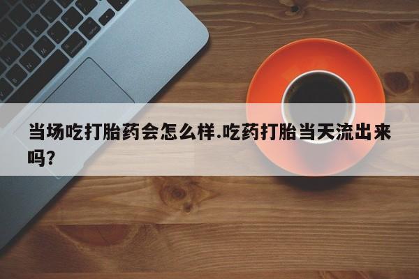 打胎药叫什么名字微信怎么购买当场吃打胎药会怎么样.吃药打胎当天流出来吗？
