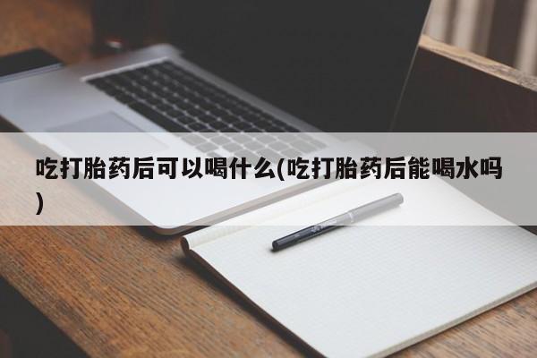 打胎药叫什么名字微信怎么购买吃打胎药后可以喝什么(吃打胎药后能喝水吗)