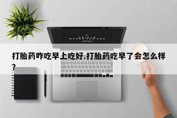 打胎药叫什么名字微信怎么购买打胎药咋吃早上吃好.打胎药吃早了会怎么样？