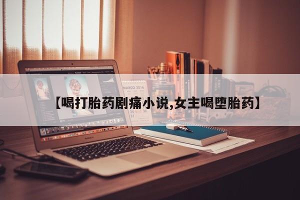 打胎药叫什么名字微信怎么购买【喝打胎药剧痛小说,女主喝堕胎药】