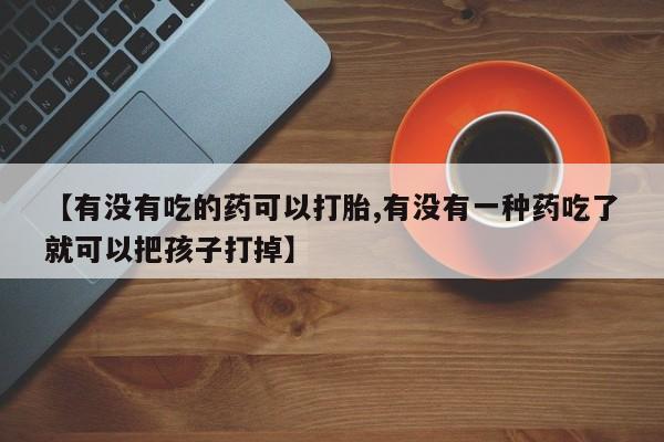 打胎药叫什么名字微信怎么购买【有没有吃的药可以打胎,有没有一种药吃了就可以把孩子打掉】