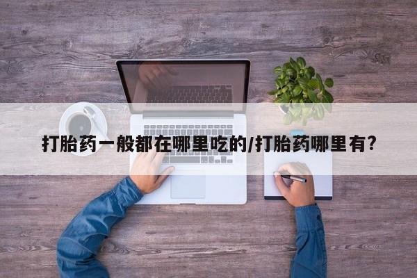 打胎药叫什么名字微信怎么购买打胎药一般都在哪里吃的/打胎药哪里有?