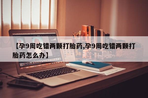 打胎药叫什么名字微信怎么购买【孕9周吃错两颗打胎药,孕9周吃错两颗打胎药怎么办】