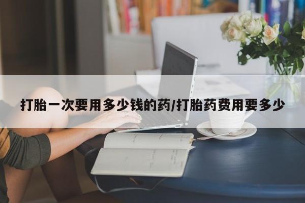 打胎药叫什么名字微信怎么购买打胎一次要用多少钱的药/打胎药费用要多少
