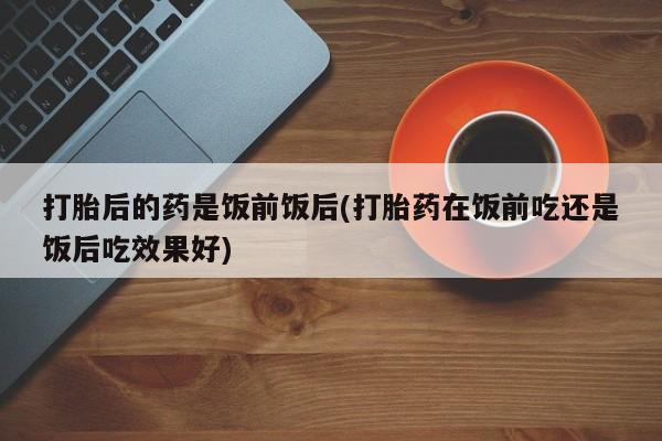 打胎药叫什么名字微信怎么购买打胎后的药是饭前饭后(打胎药在饭前吃还是饭后吃效果好)