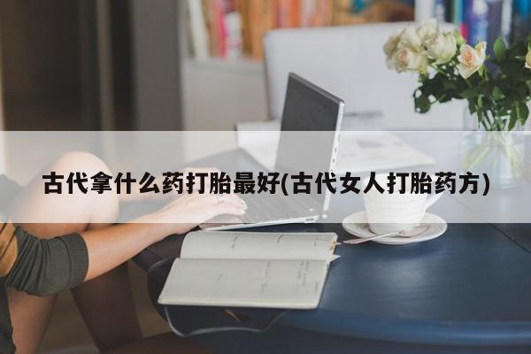 打胎药叫什么名字微信怎么购买古代拿什么药打胎最好(古代女人打胎药方)