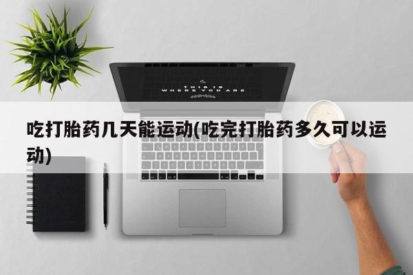 打胎药叫什么名字微信怎么购买吃打胎药几天能运动(吃完打胎药多久可以运动)