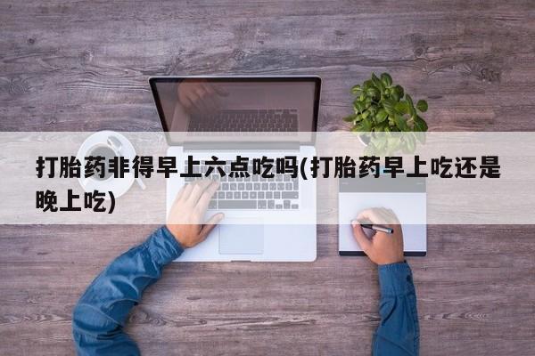 打胎药叫什么名字微信怎么购买打胎药非得早上六点吃吗(打胎药早上吃还是晚上吃)