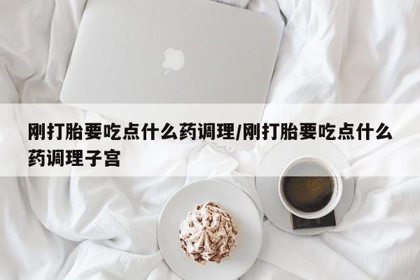 打胎药叫什么名字微信怎么购买刚打胎要吃点什么药调理/刚打胎要吃点什么药调理子宫