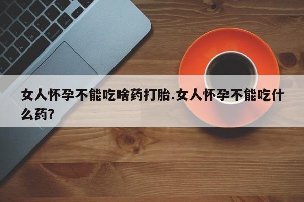 打胎药叫什么名字微信怎么购买女人怀孕不能吃啥药打胎.女人怀孕不能吃什么药？