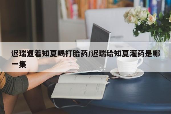 打胎药叫什么名字微信怎么购买迟瑞逼着知夏喝打胎药/迟瑞给知夏灌药是哪一集