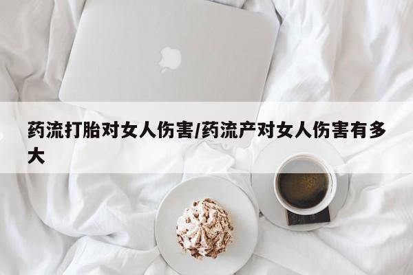 打胎药叫什么名字微信怎么购买药流打胎对女人伤害/药流产对女人伤害有多大